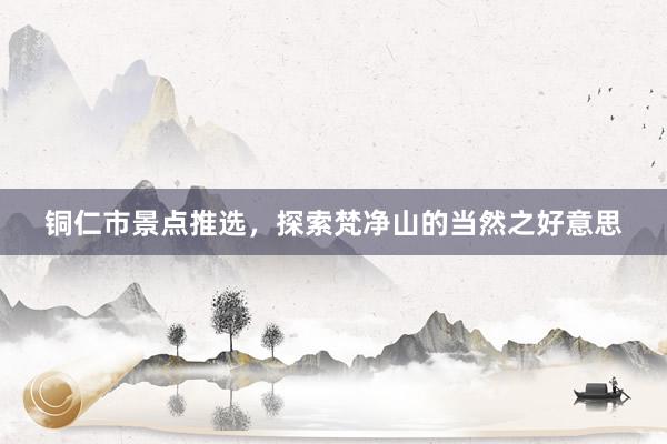铜仁市景点推选，探索梵净山的当然之好意思