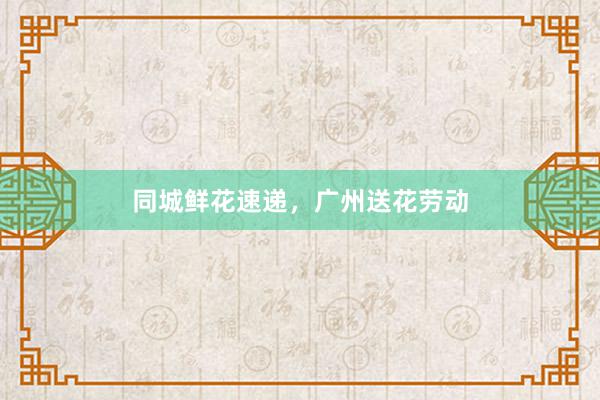 同城鲜花速递，广州送花劳动